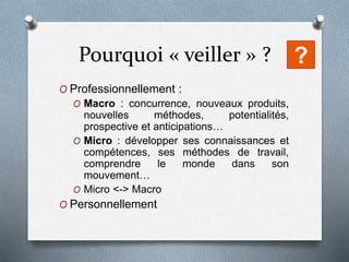 Pourquoi « veiller » ?
O Professionnellement :
O Macro : concurrence, nouveaux produits,
nouvelles méthodes, potentialités,
prospective et anticipations…
O Micro : développer ses connaissances et
compétences, ses méthodes de travail,
comprendre le monde dans son
mouvement…
O Micro <-> Macro
O Personnellement
?
 
