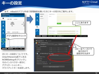 Copyright © NIFTY Corporation All Rights Reserved. 12
キーの設定
まず、mBaaSのアプリ作成で管理画面を開いた方にキーの見方をご案内します。
アプリ設定をクリック
ここにあります
次にキーの設定についてです。
UnityのHierarchy配下にある
NCMBSettingsをクリックし
そのインスペクター部分に
アプリケーションキー、
クライアントキーを設定します。
コピー＆ペーストで
貼り付けて
設定が行えます
 