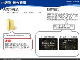 Copyright © NIFTY Corporation All Rights Reserved. 8
内容物・動作確認
内容物確認
本日体験会で使うUnityプロジェクト
ゲーム実行時の画面 ゲームオーバー時の画面
動作確認
体験会で使うフォルダの中にAsset＞Scenes
Stage.sceneをダブルクリックしてゲームを
実行してください 実行時とゲームオーバー
時に下記の画面が出ればひとまず大丈夫です。
実行・ゲームオーバー時に
下記の画面が出ればOK
注意
本資料を置くフォルダのパスに
全角文字は使用しないでください。
エラーが表示されることがあります。
DLファイルフォルダには、以下の1つが含まれています。
 