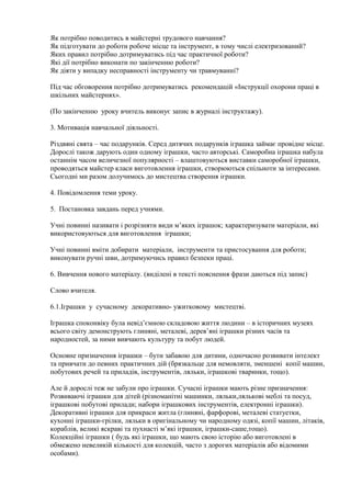 Як потрібно поводитись в майстерні трудового навчання?
Як підготувати до роботи робоче місце та інструмент, в тому числі електризований?
Яких правил потрібно дотримуватись під час практичної роботи?
Які дії потрібно виконати по закінченню роботи?
Як діяти у випадку несправності інструменту чи травмуванні?
Під час обговорення потрібно дотримуватись рекомендацій «Інструкції охорони праці в
шкільних майстернях».
(По закінченню уроку вчитель виконує запис в журналі інструктажу).
3. Мотивація навчальної діяльності.
Різдвяні свята – час подарунків. Серед дитячих подарунків іграшка займає провідне місце.
Дорослі також дарують один одному іграшки, часто авторські. Саморобна іграшка набула
останнім часом величезної популярності – влаштовуються виставки саморобної іграшки,
проводяться майстер класи виготовлення іграшки, створюються спільноти за інтересами.
Сьогодні ми разом долучимось до мистецтва створення іграшки.
4. Повідомлення теми уроку.
5. Постановка завдань перед учнями.
Учні повинні називати і розрізняти види м’яких іграшок; характеризувати матеріали, які
використовуються для виготовлення іграшки;
Учні повинні вміти добирати матеріали, інструменти та пристосування для роботи;
виконувати ручні шви, дотримуючись правил безпеки праці.
6. Вивчення нового матеріалу. (виділені в тексті пояснення фрази даються під запис)
Слово вчителя.
6.1.Іграшки у сучасному декоративно- ужитковому мистецтві.
Іграшка споконвіку була невід’ємною складовою життя людини – в історичних музеях
всього світу демонструють глиняні, металеві, дерев’яні іграшки різних часів та
народностей, за ними вивчають культуру та побут людей.
Основне призначення іграшки – бути забавою для дитини, одночасно розвивати інтелект
та привчати до певних практичних дій (брязкальце для немовляти, зменшені копії машин,
побутових речей та приладів, інструментів, ляльки, іграшкові тваринки, тощо).
Але й дорослі теж не забули про іграшки. Сучасні іграшки мають різне призначення:
Розвиваючі іграшки для дітей (різноманітні машинки, ляльки,лялькові меблі та посуд,
іграшкові побутові прилади; набори іграшкових інструментів, електронні іграшки).
Декоративні іграшки для прикраси житла (глиняні, фарфорові, металеві статуетки,
кухонні іграшки-грілки, ляльки в оригінальному чи народному одязі, копії машин, літаків,
кораблів, великі яскраві та пухнасті м’які іграшки, іграшки-саше,тощо).
Колекційні іграшки ( будь які іграшки, що мають свою історію або виготовлені в
обмежено невеликій кількості для колекцій, часто з дорогих матеріалів або відомими
особами).
 