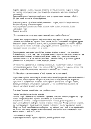 Народні іграшки ( ляльки , маленькі предмети побуту, зображення тварин та птахів,
виготовлені з природних підручних матеріалів, що склались історично для кожної
народності).
Ритуальні іграшки (часто народна іграшка несе ритуальне навантаження – оберіг –
фігурки коней чи птахів, лялька-берегиня;
у східній культурі – різноманітні статуетки богів і тварин, підвіски; фігурки з воску
використовують у містичних обрядах.
Ляльки для театральних вистав (пальчиковий театр, ляльки-рукавички, ляльки-
маріонетки, тощо)
Іграшки-сувеніри.
(Під час пояснення продемонструвати учням іграшки чи їх зображення).
Останні роки авторська іграшка набула неабиякої популярності. Матусі виготовляють
безпечні, екологічні м’які іграшки своїм діткам, умільці - неповторні подарунки друзям,
для декого це стає професією. Навіть у вигляді домашнього рукоділля пошиття іграшок
дає можливість втілити свої творчі ідеї у вироби, отримати задоволення від роботи та
підвищити власну самооцінку –« я це вмію».
Дехто з вас вже шив прості плоскі м’які іграшки-підвіски на ялинку - це нескладно.
Плоска іграшка складається з двох однакових деталей – просто одна деталь призначається
животиком і обличчям – вишиваємо очі, ротик і носик, другу називаємо спинкою і
пришиваємо хвостик. Саме з такої іграшки ми і почнемо роботу. (Продемонструвати
учням плоскі м’які іграшки - котик, ведмедик, зайчик)
Об’ємна м’яка іграшка більш складна у виконанні, бо складається з багатьох об’ємних
частин; але така іграшка більш точно відтворює фігуру людини чи тварини, частини тіла
іграшки можуть бути рухомими (продемонструвати об’ємні іграшки).
6.2. Матеріали для виготовлення м’якої іграшки та їх властивості.
Перші м’які іграшки повинні були максимально точно відтворювати зовнішність тваринки
чи людини, тому обирались матеріали відповідного кольору та фактури. В сучасних
мультиках та на прилавках магазинів безліч іграшок фантазійних кольорів – зелені,
рожеві, жовті та сині коти, песики, ведмедики …Тож, колір тваринки залежить від
наявних матеріалів та вашої фантазії.
Для м’якої іграшки знадобляться наступні матеріали :
Основні матеріали для деталей іграшки.
Штучне хутро з ворсом різної довжини – коротким, середнім, довгим (натуральнее хутро
можна використовувати в окремих деталях чи для оздоблення).
Різноманітна тканина – з натуральних та хімічних волокон, різна за будовою та
оздобленням; бажано, щоб зрізи тканини не сильно осипалися. Розмір клаптиків залежить
від розміру деталей – іноді шматочки тканини із сірникову коробочку стають у нагоді.
Шматочки білої, чорної та кольорової шкіри – натуральної таштучної– згодиться пара від
загубленої пальчатки, місцями потертий широкий пояс, уцілілі шматочки старої сумки,
халяви старих осінніх чобіт, тощо.
Оздоблювальні матеріали .
Відрізки різноманітних стрічок, мережива, тасьми, резинки, тощо.
 
