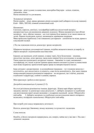 Фурнітура – різні гудзики та намистини; непотрібна біжутерія – кліпси, підвіски,
ланцюжки, тощо.
Нитки вишивальні та для вязання.
Зєднувальні матеріали.
Нитки швейні – міцні, краще армовані, різних кольорів (щоб добирати під колір тканини).
Клей – ПВА, ТИТАН, плавкий силиконовий клей.
Наповновач.
Синтепон, поролон, синтепух, холлофайбер (найбільш екологічний матеріал,
використовується для наповнення диванних подушок). Можна використати інші обємні
матеріали – вату, обрізки тканини – але тоді іграшка буде важкою та не такою мякою на
дотик. Перших ведмедиків, взагалі, заповнювали деревяними ошурками.
Мяка проволока (приблизно 2 мм товщиною) для каркасів – алюмінієва чи мідна, краще в
пласликовій ізоляції.
( Під час пояснення вчитель демонструє зразки матеріалів).
Обираючи матеріали для конкретної іграшки, потрібно визначити вимоги до виробу та
обрати матеріали з відповідними властивостями.
Іграшки для маленьких дітей повинні, в першу чергу, бути безпечними – міцними,
екологічно чистими, легко пратися; також вони повинні бути естетичними та недорогими.
Таким вимогам відповідають натуральні тканини – бавовняні та лляні; наповнювач –
холлофайдер; очі, носик та ротик іграшки краще вищити нитками (гудзики та намистинки
маля може відірвати); проволочний каркас краще не використовувати взагалі.
Інша ситуація з декоративними та колекційними іграшками – тут головною вимогою є
естетичнічть, далі екологічність та міцність, а вже потім економічність. Для таких іграшок
можна використовувати різноманітні мареріали – як натуральні, так і хімічні, доцільне
оздоблення та фурнітуру, клейові зєднання, каркаси.
Міні-практикум (робота в міні-групах)
Для роботи викликаються 4 учениці (2+2).
На столі розложена різноманітна тканина, фурнітура. Кожна пара обирає карточку-
завдання, виконує та демонструє класу результати. 1. Доберіть матеріали та оздоблення
для виготовлення мякої ляльки-засипанки у подарунок маленькій дитині. Обгрунтуйте
свій вибір. 2. Доберіть матеріали та оздоблення для виготовлення мякого полярного
ведмедика у подарунок однокласниці. Обгрунтуйте свій вибір.
При потребі учні классу виправляють неточності.
Вчитель демонструє бавовняну ляльку-засипанку та пухнастого ведмедика.
Слово вчителя.
Начебто, я багато матеріалів перерахувала, але, повірте, майже все у вас вже є. Ось вам і
домашнее завдання.
 