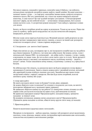 Погляньте навколо, пошукайте гарненько, попитайте маму й бабусю, і ви побачите,
скільки різних матеріалів для роботи можна знайти у вашій домівці. Це всякі клаптики —
залишки тканин і хутра — та старі речі: непотрібна зимова шапка, комір від потертого
маминого пальта. Він хоч і виношений, але з нього ще можна повирізати непогані
шматочки. А саме пальто? Це теж чудовий матеріал для іграшок. А батьків фетровий
капелюх? Дарма, що він побитий міллю — почистивши і випрасувавши, його цілком
можна пустити в діло. А сестриччині рожеві повзунки? З них вийдуть гарненькі голівки
для ляльок.
Бачите, як багато потрібних речей ви одразу ж розшукали. Тільки це ще не все. Перш ніж
узяти їх в роботу, треба трохи потрудитися: як слід все почистити або випрати,
випрасувати, розчесати.
Штучне хутро легко переться й розчісується. Фетровий капелюх треба розрізати на три-
чотири частини і випрасувати через вологу тканину, а пальто чи інший одяг розпороти,
почистити чи випрати деталі і також старанно випрасувати.
6.3. Інструменти для шиття м’якої іграшки.
Перш ніж взятися до діла, поговоримо про те, які інструменти потрібні вам під час роботи
над м'якою іграшкою. Їх небагато, і всі вони вам добре відомі. Це ножиці, нитки, голки і
шпильки,клей, бажано ПВА чи силіконовий— він добре клеїть і тканину, і хутро, і шкіру,
а висихаючи, не лишає плям. До того ж його легко змити з рук та зі столу. Задля зручності
клей можна налити у маслянку для машинного масла; силіконову паличку - нагріти у
полум’ї свічки. Тільки запалювати свічку можна у підсвічнику з дозволу та у присутності
батьків.
Не обійтися вам і без пінцета, за допомогою якого ви будете вивертати готову форму і
наповнювати її синтепоном. Замість пінцета можна взяти і звичайний кілочок, металевий
або дерев'яний (чудово підійдуть палички для суші). Знадобиться вам також гостро
заструганий олівець і, нарешті, наперсток. Він вам буде конче потрібний, коли ви
шитимете цупку тканину або хутро.
А тепер пригадайте:
Як мають виглядати якісні голки та булавки? (гострі, рівні, неіржаві).
Де можна зберігати голки та шпильки? (в гольниці, в подушечці для голок, на магніті;
категорично забороняється у маленьких мяких іграшках).
Як правильно зберігати ножиці під час роботи? (із зімкнутими лезами, кільцяси до себе,
справа (зліва для шульги) на відстані від краю стола, щоб випадково не впали).
Як правильно передавати ножиці? Продемонструйте. (кільцями вперед, тримаючи
пальцями за зімкнуті леза).
Як відміряти оптимальну довжину нитки для ручного шиття? Продемонструйте.
(Тримаючи двома пальцями за кінчик, обвести нитку кругом ліктя знову до пальців).
7. Практична робота.
Пошиття валентинки (сердечка) швом «петельний».
Матеріали та інструменти: шаблон сердечка, тканина ( або розкроєні деталі валентинки),
синтепон, голка, шпильки, ножиці, нитки, інструкційна карта виконання шва «петельний»,
технологічна послідовність виготовлення сувеніра.
 