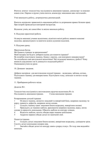 Вчитель зачитує технологічну послідовність виконання іграшки, демонструє та пояснює
кожен етап. Окремо в групах учнів вчитель демонструє виконання шва «петельний».
Учні виконують роботу, дотримуючись рекомендацій.
Вчитель контролює правильність виконання роботи та дотримання правил безпеки праці.
При потребі проводиться повторний інструктаж.
Відзначає учнів, які самостійно та якісно виконали роботу.
8. Підсумки практичної роботи.
Оглянути виконані учнями валентинки, відмітити якісні роботи; виявити можливі
недоліки, проаналізувати та намітити шляхи усунення недоліків.
9. Підсумки уроку.
Фронтальна бесіда.
Які бувають іграшки за призначенням?
Який матеріал ви будете добирати вдома для пошиття іграшки?
Як потрібно підготувати тканину, бувшу у вжитку, для повторного використання?
Чи сподобалось вам виготовляти валентинки? Які складнощі виникли у роботі? Чому
виникли утруднення і як їх уникнути в подальшій роботі?
Оцінювання учнів на уроці.
10. Домашнє завдання.
Добрати матеріали для виготовлення плоскої іграшки – ведмедика, зайчика, котика .
Підготувати тканину для використання. Підготувати голку, шпильки та нитки в колір
тканини.
11. Прибирання робочого місця.
Додаток №1.
Технологічна послідовність виготовлення сердечка-валентинки.№ з/п
Послідовність виконання іграшки. Схема виконання іграшки.
Розкроювання деталей іграшки.
1 Огляньте тканину, визначте лицьовий та виворітний боки, напрямок малюнку чи
ворсу, наявність дефектів, напрямок нитки основи.
2 Складіть тканину вдвоє лицьовим боком всередину, виворітним назовні.
3 Прикладіть до тканини шаблон, враховуючи напрямок малюнка, ворсу, ниток
основи та приколіть шпильками. Обведіть шаблон по контуру олівцем.
4 Відколіть шаблон, сколіть обидва шари тканини шпильками.
5 Акуратно виріжте обидві деталі по наміченій лінії.
Пошиття іграшки.
6 Складіть деталі лицьовим боком назовні, виворітним всередину, суміщаючи зрізи.
Сколіть деталі шпильками поперек шва.
7 Зметайте обидві деталі по контуру швом «уперед голку». По ходу шва видаляйте
шпильки.
 