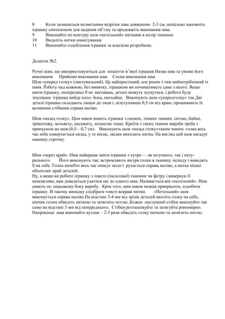8 Коли залишиться незметаним відрізок шва довжиною 2-3 см, нещільно наповніть
іграшку синтепоном для надання об’єму та продовжіть виконання шва.
9 Виконайте по контуру шов «петельний» нитками в колір тканини.
10 Видаліть нитки наметування.
11 Виконайте оздоблення іграшки за власною розробкою.
Додаток №2.
Ручні шви, що використовуються для пошиття м’якої іграшки.Назва шва та умови його
виконання Прийоми виконання шва Схема виконання шва
Шов «уперед голку» (зметувальний). Це найпростіший, але разом з тим найпотрібніший із
швів. Роботу над кожною, без винятку, іграшкою ви починатимете саме з нього. Якщо
шити іграшку, попередньо її не зметавши, деталі можуть зсунутися, і робота буде
зіпсована: іграшка вийде косо- бока, неохайна. Виконують шов «упередголку» так.Дві
деталі іграшки складають лицем до лиця і, відступивши 0,5 см від краю, прошивають їх
великими стібками справа наліво.
Шов «назад голку». Цим швом шиють іграшки з сипких, тонких тканин: ситцю, байки,
трикотажу, вельвету, оксамиту, штапелю тощо. Кроїти з таких тканин вироби треба з
припуском на шов (0,5—0,7 см). Виконують шов «назад голку»таким чином: голка весь
час ніби повертається назад, у те місце, звідки виходить нитка. На вигляд цей шов нагадує
машину строчку.
Шов «через край». Ним найкраще шити іграшки з хутра — як штучного, так і нату-
рального. Його виконують так: встромляють вістря голки в тканину зісподу і виводять
її на себе. Голка начебто весь час описує коло і рухається справа наліво, а нитка міцно
обхоплює край деталей.
Ну, а якщо ви робите іграшку з товсто (пальтової) тканини чи фетру і вивернуи її
неможливо, вам доведеться удатися ще до одного шва. Називається він «петельний». Ним
шиють по лицьовому боку виробу. Крім того, цим швом можна прикрасити, оздобити
іграшку. В такому випадку слідбрати товсті яскраві нитки. «Петельний» шов
виконується справа наліво.На відстані 3-4 мм від зрізів деталей вколіть голку на себе,
кінчик голки обведіть ниткою та затягніть петлю..Кожен наступний стібок виконуйте так
само на відстані 3 мм від попереднього. Стібки розташовуйте та затягуйте рівномірно.
Наприкінці шва виконайте вузлик – 2-3 рази обведіть голку ниткою та затягніть петлю.
 