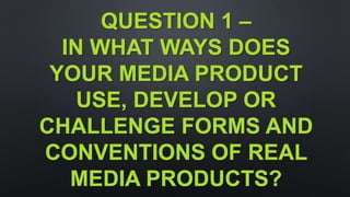 QUESTION 1 –
IN WHAT WAYS DOES
YOUR MEDIA PRODUCT
USE, DEVELOP OR
CHALLENGE FORMS AND
CONVENTIONS OF REAL
MEDIA PRODUCTS?
 