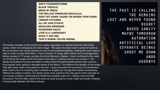 The tracks included on the product are neatly organised in a vertical list at the side of the
space, whilst not overlapping the main image. This gives my back cover a sense of order as
the conventions are evenly spaced out and not all clustered together, making the cover easy to
read in order to seek information. I have included 12 songs after finding out the average track
listing includes 9-13 songs, as does the Arctic Monkey’s digipak. I have confirmed to the code
of not listing the single as the first track on the album, instead putting it as number 4. This
allows the audience to look and listen to other tracks first before listening the most common
and popular track, getting a stronger sense of the album. The different line lengths of the songs
help add some rhythm and pattern to the text. I have subverted the convention of mainstream
back cover’s but not including track numbers or lengths as I though this looked unnecessary.
Without the added numbers, the design looks more suited to the indie genre which typically do
not include numbers, enhancing the traditional simplistic style and making it less formally
structured. The font style used is the same as used during my music video and poster creating
a house style between all three products.
 