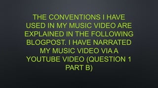 THE CONVENTIONS I HAVE
USED IN MY MUSIC VIDEO ARE
EXPLAINED IN THE FOLLOWING
BLOGPOST. I HAVE NARRATED
MY MUSIC VIDEO VIA A
YOUTUBE VIDEO (QUESTION 1
PART B)
 