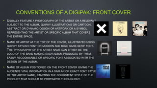 CONVENTIONS OF A DIGIPAK: FRONT COVER
• USUALLY FEATURE A PHOTOGRAPH OF THE ARTIST OR A RELEVANT
SUBJECT TO THE ALBUM, QUIRKY ILLUSTRATIONS OR CARTOON,
ABSTRACT OR DYNAMIC DESIGN OR ARTWORK OR A SYMBOL
REPRESENTING THE ARTIST OR SPECIFIC ALBUM THAT COVERS
THE ENTIRE SPACE.
• NAME OF ARTIST AT THE TOP OF THE COVER, ILLUSTRATED USING
QUIRKY STYLISH FONT OR MODERN AND BOLD SANS-SERIF FONT.
THE TYPOGRAPHY OF THE ARTIST NAME CAN EITHER BE THE
LOGO OF THE BAND MAKING EACH ALBUM PRODUCED BY THEM
EASILY RECOGNISABLE OR SPECIFIC FONT ASSOCIATED WITH THE
DESIGN OF THE ALBUM.
• NAME OF ALBUM POSITIONED ON THE FRONT COVER GIVING THE
AUDIENCE VITAL INFORMATION IN A SIMILAR OR EXACT FONT STYLE
OF THE ARTIST NAME, STARTING THE CONSISTENT STYLE OF THE
PRODUCT THAT SHOULD BE PORTRAYED THROUGHOUT.
 