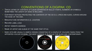 CONVENTIONS OF A DIGIPAK: CD
• TRACK LISTING OF CONTENTS OF ALBUM SEPARATED BY BULLET POINTS, NUMBERS OR SYMBOLS.
SOMETIMES THE LENGTH OF SONG IS INCLUDED.
• COPYRIGHT NOTICES PROTECTING THE CONTENTS OF THE CD E.G. LYRICS AND AUDIO, CURVED AROUND
THE EDGE OF THE DISK.
• MANUFACTURE INFORMATION E.G. LOCATION
• RECORD LABEL LOGO
• ARTIST WEBSITE ADDRESS
• NAME OF ARTIST AND ALBUM OF THE SAME FONT STYLE.
• INDIE CD’S ARE USUALLY A SIMPLE DESIGN CONSISTING OF A COUPLE OF COLOURS TAKEN FROM THE
APPOINTED COLOUR SCHEME, THE MOST COMMON IS BLACK AS THIS SLEEK AND CONTEMPORARY.
 