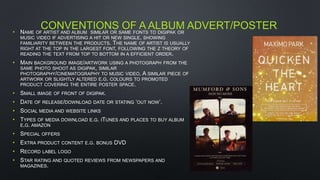 CONVENTIONS OF A ALBUM ADVERT/POSTER• NAME OF ARTIST AND ALBUM SIMILAR OR SAME FONTS TO DIGIPAK OR
MUSIC VIDEO IF ADVERTISING A HIT OR NEW SINGLE, SHOWING
FAMILIARITY BETWEEN THE PRODUCTS. THE NAME OF ARTIST IS USUALLY
RIGHT AT THE TOP IN THE LARGEST FONT, FOLLOWING THE Z THEORY OF
READING THE TEXT FROM TOP TO BOTTOM IN A EFFICIENT ORDER.
• MAIN BACKGROUND IMAGE/ARTWORK USING A PHOTOGRAPH FROM THE
SAME PHOTO SHOOT AS DIGIPAK, SIMILAR
PHOTOGRAPHY/CINEMATOGRAPHY TO MUSIC VIDEO. A SIMILAR PIECE OF
ARTWORK OR SLIGHTLY ALTERED E.G. COLOURS TO PROMOTED
PRODUCT COVERING THE ENTIRE POSTER SPACE.
• SMALL IMAGE OF FRONT OF DIGIPAK.
• DATE OF RELEASE/DOWNLOAD DATE OR STATING ‘OUT NOW’.
• SOCIAL MEDIA AND WEBSITE LINKS
• TYPES OF MEDIA DOWNLOAD E.G. ITUNES AND PLACES TO BUY ALBUM
E.G. AMAZON
• SPECIAL OFFERS
• EXTRA PRODUCT CONTENT E.G. BONUS DVD
• RECORD LABEL LOGO
• STAR RATING AND QUOTED REVIEWS FROM NEWSPAPERS AND
MAGAZINES.
 