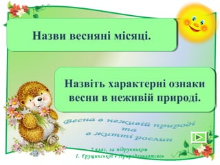 Березень, квітень, травень.Березень, квітень, травень.Назви весняні місяці.Назви весняні місяці.
Танення снігу, скресання
криги на водоймах,льодохід,
повінь.
Танення снігу, скресання
криги на водоймах,льодохід,
повінь.
Назвіть характерні ознаки
весни в неживій природі.
Назвіть характерні ознаки
весни в неживій природі.
2 клас, за підручником
І. Грущинської « Природознавтсво»
 