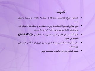 ‫یف‬‫ر‬‫تعا‬
•،‫انساب‬‫جمع‬‫ه‬‫ژ‬‫وا‬‫نسب‬‫است‬‫که‬‫در‬‫لغت‬‫به‬‫معنای‬‫ی‬ ‫خویش‬‫و‬‫نزدی‬‫کی‬
‫است‬.
•‫برخی‬‫منابع‬‫نسب‬‫ا‬‫ر‬‫انتساب‬‫به‬،‫ان‬‫ر‬‫پد‬‫شغل‬‫ها‬‫و‬‫حرفه‬‫ها‬‫دانس‬‫ته‬‫اند‬.
‫برخی‬‫دیگر‬‫فقط‬‫ان‬‫ر‬‫پد‬.‫برخی‬‫یکی‬‫از‬‫این‬‫دو‬‫یا‬‫عموها‬.
•‫علم‬‫االنساب‬‫در‬‫ی‬ ‫س‬‫ر‬‫فا‬‫تبار‬‫ی‬ ‫شناس‬‫و‬‫در‬‫ی‬ ‫انگلیس‬genealogy
‫نامیده‬‫می‬‫شود‬.
•‫حاجی‬‫خلیفه‬:‫شناسایی‬‫نسبت‬‫های‬‫مردم‬‫و‬‫ی‬‫ر‬‫دو‬‫از‬‫خطا‬‫در‬‫شناس‬‫ایی‬
‫این‬‫انساب‬.
•‫نسب‬‫ی‬ ‫شناس‬‫ان‬‫ر‬‫دو‬‫جاهلی‬‫و‬‫عصبیت‬‫قومی‬
 