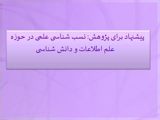 ‫هش‬‫و‬‫پژ‬ ‫ای‬‫ر‬‫ب‬‫پیشنهاد‬:‫ح‬ ‫در‬‫علمی‬ ‫ی‬ ‫شناس‬‫نسب‬‫ه‬‫ز‬‫و‬
‫ی‬ ‫شناس‬ ‫دانش‬ ‫و‬‫اطالعات‬‫علم‬
 