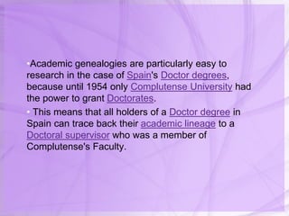 •Academic genealogies are particularly easy to
research in the case of Spain's Doctor degrees,
because until 1954 only Complutense University had
the power to grant Doctorates.
• This means that all holders of a Doctor degree in
Spain can trace back their academic lineage to a
Doctoral supervisor who was a member of
Complutense's Faculty.
 