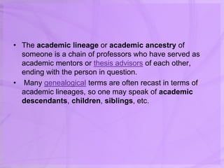 • The academic lineage or academic ancestry of
someone is a chain of professors who have served as
academic mentors or thesis advisors of each other,
ending with the person in question.
• Many genealogical terms are often recast in terms of
academic lineages, so one may speak of academic
descendants, children, siblings, etc.
 
