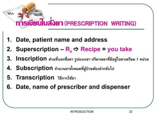 1. Date, patient name and address
2. Superscription – Rx  Recipe = you take
3. Inscription ส่วนที่บอกชื่อยำ รูปแบบยำ ปริมำณยำที่มีอยู่ในยำเตรียม 1 หน่วย
4. Subscription จำนวนยำทั้งหมดที่ผู้ป่ วยต้องนำกลับไป
5. Transcription วิธีกำรใช้ยำ
6. Date, name of prescriber and dispenser
การเขียนใบสั่งยา(PRESCRIPTION WRITING)
32INTRODUCTION
 