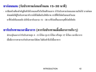 (รับประทานก่อนเข้านอน 15-30 นาที)
- ยามีผลข้างเคียงสาคัญคือทาให้ง่วงนอนหรือวิงเวียนศีรษะมาก ถ้ารับประทานก่อนนอนนานเกินไป อาจส่งผล
ส่งผลต่อให้ผู้รับประทานยาทางานได้ไม่เต็มประสิทธิภาพ กรณีที่ยังไม่พร้อมจะเข้านอน
- ยาที่ช่วยให้นอนหลับ มักใช้เวลาประมาณ 15 – 30 นาทีก่อนที่จะออกฤทธิ์ช่วยให้หลับ
(ควรรับประทานเมื่อมีอาการจริงๆ)
- มักระบุในฉลากว่ารับประทานทุก 4 – 6 ชั่วโมง ทุก 8 ชั่วโมง หรือทุก 12 ชั่วโมง เวลามีอาการ
- เมื่อมีอาการสามารถรับประทานยาได้เลย ไม่ต้องคานึงถึงมื้ออาหาร
42INTRODUCTION
 