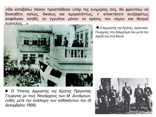 Ο Πρίγκιπας Γεώργιος
αποβιβάζεται στην Κρήτη,
9 Δεκεμβρίου 1898.
 Φύλλο από
γαλλική
εφημερίδα με
τον ερχομό του
πρίγκιπα
Γεώργιου στην
Κρήτη
(Ιανουάριος
1899). Οι
Μεγάλες
Δυνάμεις όρισαν
τον πρίγκιπα
Γεώργιο, έναν
από τους γιους
του βασιλιά της
Ελλάδας
Γεώργιου Α΄,
κυβερνήτη της
Κρητικής
Πολιτείας.
 