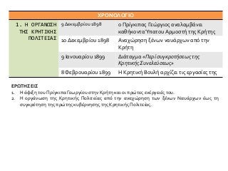 ΧΡΟΝΟΛΟΓΙΟ
1. Η ΟΡΓΑΝΩΣΗ
ΤΗΣ ΚΡΗΤΙΚΗΣ
ΠΟΛΙΤΕΙΑΣ
9 Δεκεμβρίου 1898 ο Πρίγκιπας Γεώργιος αναλαμβάνει
καθήκονταΎπατου Αρμοστή της Κρήτης
10 Δεκεμβρίου 1898 Αναχώρηση ξένων ναυάρχων από την
Κρήτη
9 Ιανουαρίου 1899 Διάταγμα «Περί συγκροτήσεως της
Κρητικής Συνελεύσεως»
8 Φεβρουαρίου 1899 Η Κρητική Βουλή αρχίζει τις εργασίες της
ΕΡΩΤΗΣΕΙΣ
1. Η άφιξη του Πρίγκιπα Γεωργίου στην Κρήτη και οι πρώτες ενέργειές του.
2. Η οργάνωση της Κρητικής Πολιτείας από την αναχώρηση των ξένων Ναυάρχων έως τη
συγκρότηση της πρώτης κυβέρνησης της Κρητικής Πολιτείας.
 