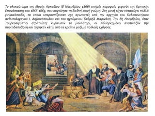 Το ολοκαύτωμα της Μονής Αρκαδίου (8 Νοεμβρίου 1866) υπήρξε κορυφαίο γεγονός της Κρητικής
Επανάστασης του 1866-1869, που συγκίνησε τη διεθνή κοινή γνώμη. Στη μονή είχαν καταφύγει πολλά
γυναικόπαιδα, τα οποία υπερασπίζονταν 250 αγωνιστές υπό την αρχηγία του Πελοποννήσιου
ανθυπολοχαγού I. Δημακόπουλου και του ηγούμενου Γαβριήλ Μαρινάκη. Την 8η Νοεμβρίου, όταν
Τουρκοαιγύπτιοι στρατιώτες κυρίευσαν το μοναστήρι, οι πολιορκημένοι ανατίναξαν την
πυριτιδαποθήκη και τάφηκαν κάτω από τα ερείπια μαζί με πολλούς εχθρούς.
 