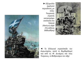 ► Εξώφυλλο
αγγλικού
περιοδικού, με
τίτλο:
Τουρκικός
στρατός
καταστρέφει
εκκλησία στο
Γαλατά
(Χανίων) 1896
(Γεννάδειος
Βιβλιοθήκη)
◄ Το Ελληνικό στρατόπεδο τον
Ακρωτηρίου, κατά το βομβαρδισμό
του από τις Μ. Δυνάμεις και τους
Τούρκους, τοΦεβρουάριο τον 1897
 