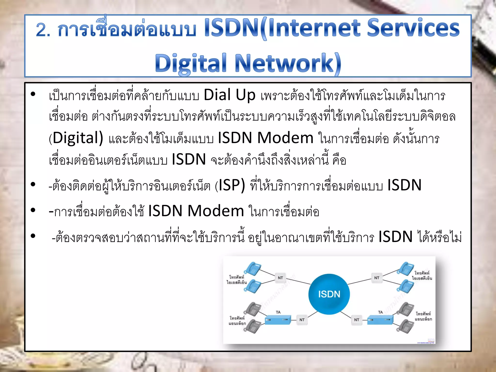 • เป็นการเชื่อมต่อที่คล้ายกับแบบ Dial Up เพราะต้องใช้โทรศัพท์และโมเด็มในการ
เชื่อมต่อ ต่างกันตรงที่ระบบโทรศัพท์เป็นระบบความเร็วสูงที่ใช้เทคโนโลยีระบบดิจิตอล
(Digital) และต้องใช้โมเด็มแบบ ISDN Modem ในการเชื่อมต่อ ดังนั้นการ
เชื่อมต่ออินเตอร์เน็ตแบบ ISDN จะต้องคานึงถึงสิ่งเหล่านี้ คือ
• -ต้องติดต่อผู้ให้บริการอินเตอร์เน็ต (ISP) ที่ให้บริการการเชื่อมต่อแบบ ISDN
• -การเชื่อมต่อต้องใช้ ISDN Modem ในการเชื่อมต่อ
• -ต้องตรวจสอบว่าสถานที่ที่จะใช้บริการนี้ อยู่ในอาณาเขตที่ใช้บริการ ISDN ได้หรือไม่
 