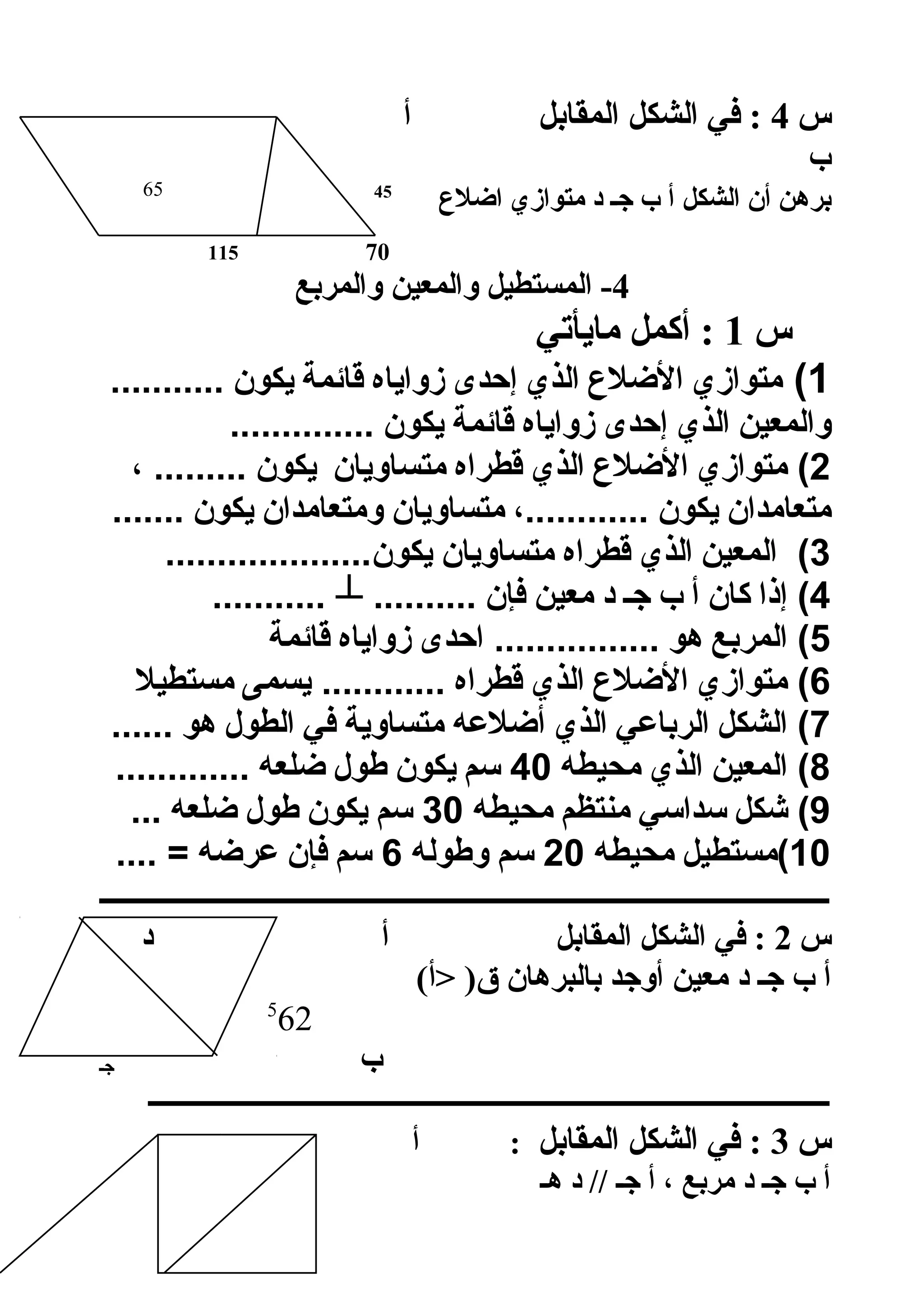 ‫س‬4‫المقابل‬ ‫الشكل‬ ‫في‬ :‫أ‬
‫ب‬
‫الشكل‬ ‫أن‬ ‫برهن‬‫الضلع‬ ‫متوازي‬ ‫د‬ ‫جـ‬ ‫ب‬ ‫أ‬4565
70115
4‫والمربع‬ ‫والمعين‬ ‫المستطيل‬ -
‫س‬1‫مايأتي‬ ‫أكمل‬ :
1(‫متوازي‬‫اللضل ع‬‫الذي‬‫إحدى‬‫زواياه‬‫قائمة‬‫يكون‬...........
‫والمعين‬‫الذي‬‫إحدى‬‫زواياه‬‫قائمة‬‫يكون‬..............
2‫متوازي‬ (‫اللضل ع‬‫الذي‬‫قطراه‬‫متساويان‬‫يكون‬، .........
‫متعامدان‬‫يكون‬،............‫متساويان‬‫ومتعامدان‬‫يكون‬.......
3‫المعين‬ (‫الذي‬‫قطراه‬‫متساويان‬....................‫يكون‬
4‫إذا‬ (‫كان‬‫أ‬‫ب‬‫جـ‬‫د‬‫معين‬‫فإن‬..........┴...........
5‫المربع‬ (‫هو‬‫احدى‬ ................‫زواياه‬‫قائمة‬
6‫متوازي‬ (‫اللضل ع‬‫الذي‬‫قطراه‬‫يسمى‬ ............‫مستطيل‬
7‫الشكل‬ (‫الرباعي‬‫الذي‬‫ألضلعه‬‫متساوية‬‫في‬‫الطول‬‫هو‬......
8‫المعين‬ (‫الذي‬‫محيطه‬40‫سم‬‫يكون‬‫طول‬‫لضلعه‬.............
9‫شكل‬ (‫سداسي‬‫منتظم‬‫محيطه‬30‫سم‬‫يكون‬‫طول‬‫لضلعه‬...
10‫(مستطيل‬‫محيطه‬20‫سم‬‫وطوله‬6‫سم‬‫فإن‬‫عرلضه‬.... =
‫ـــــــــــــــــــــــــــــــــــــــــــــــــــــــــــــــــــــــــــــــــــــــــــــــــــ‬
‫س‬2‫المقابل‬ ‫الشكل‬ ‫في‬ :‫د‬ ‫أ‬
‫د‬ ‫جـ‬ ‫ب‬ ‫أ‬(‫أ‬ )‫ق‬ ‫بالبرهان‬ ‫أوجد‬ ‫معين‬
5
62
‫ب‬‫جـ‬
‫ــــــــــــــــــــــــــــــــــــــــــــــــــــــــــــــــــــــــــــــــــــــــــــــــــ‬
‫س‬3‫المقابل‬ ‫الشكل‬ ‫في‬ :‫د‬ ‫أ‬ :
‫هـ‬ ‫د‬ // ‫جـ‬ ‫أ‬ ، ‫مربع‬ ‫د‬ ‫جـ‬ ‫ب‬ ‫أ‬
 
