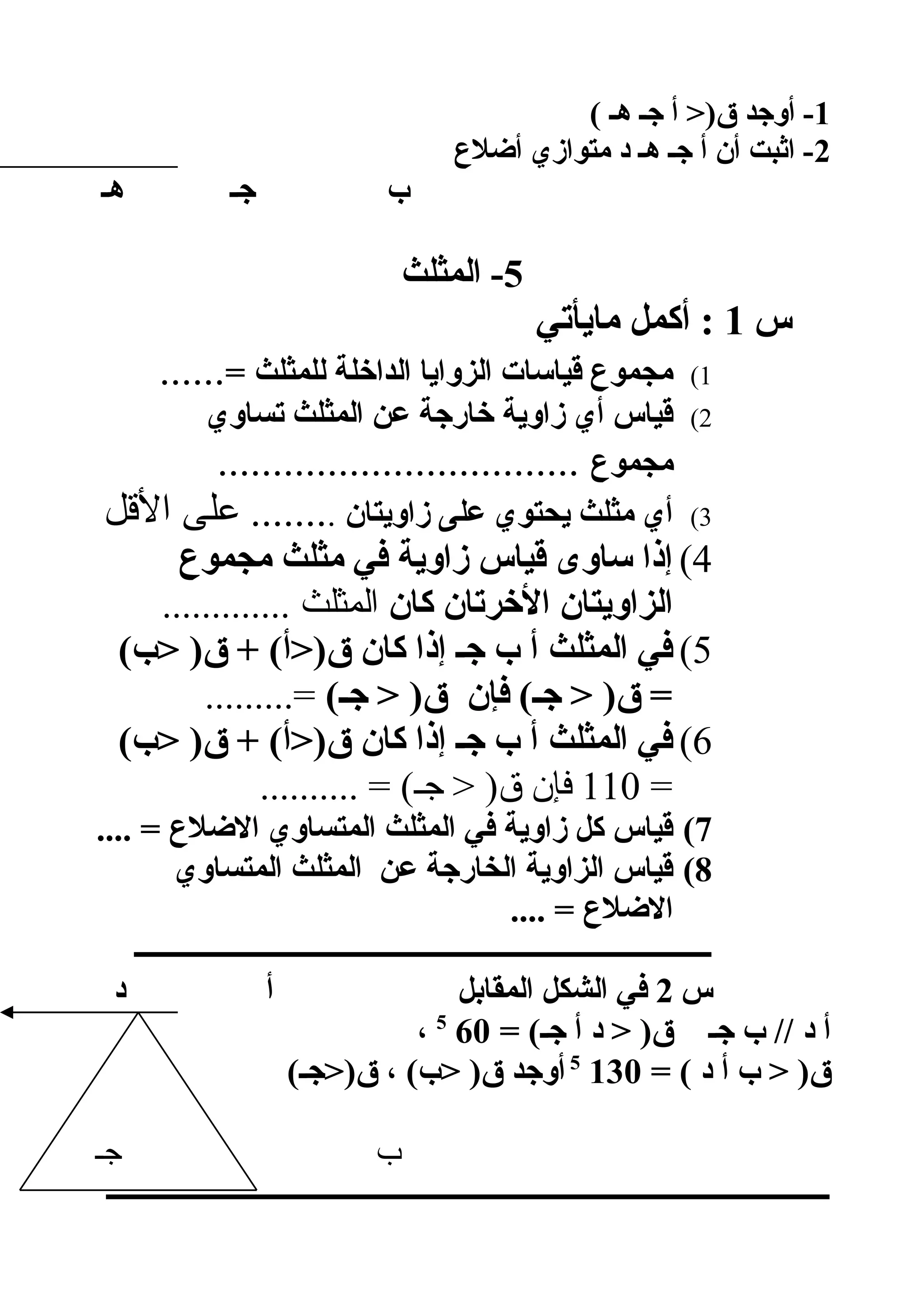 1( ‫هـ‬ ‫جـ‬ ‫أ‬ )‫ق‬ ‫أوجد‬ -
2‫ألضلع‬ ‫متوازي‬ ‫د‬ ‫هـ‬ ‫جـ‬ ‫أ‬ ‫أن‬ ‫اثبت‬ -
‫هـ‬ ‫جـ‬ ‫ب‬
5‫المثلث‬ -
‫س‬1‫مايأتي‬ ‫أكمل‬ :
1(= ‫للمثلث‬ ‫الداخلة‬ ‫الزوايا‬ ‫قياسات‬ ‫مجموع‬......
2(‫تساوي‬ ‫المثلث‬ ‫عن‬ ‫خارجة‬ ‫زاوية‬ ‫أي‬ ‫قياس‬
‫مجموع‬.................................
3(‫زاويتان‬ ‫على‬ ‫يحتوي‬ ‫مثلث‬ ‫أي‬.‫اللقل‬ ‫على‬ .......
4(‫مجموع‬ ‫مثلث‬ ‫في‬ ‫زاوية‬ ‫قياس‬ ‫ساوى‬ ‫إذا‬
‫كان‬ ‫الخرتان‬ ‫الزاويتان‬............. ‫المثلث‬
5((‫ب‬ )‫ق‬ + (‫ق)أ‬ ‫كان‬ ‫إذا‬ ‫جـ‬ ‫ب‬ ‫أ‬ ‫المثلث‬ ‫في‬
(‫جـ‬  )‫ق‬ ‫فإن‬ (‫جـ‬  )‫ق‬ =.........=
6((‫ب‬ )‫ق‬ + (‫ق)أ‬ ‫كان‬ ‫إذا‬ ‫جـ‬ ‫ب‬ ‫أ‬ ‫المثلث‬ ‫في‬
=110.......... = (‫جـ‬  )‫ق‬ ‫فإن‬
7(.... = ‫اللضلع‬ ‫المتساوي‬ ‫المثلث‬ ‫في‬ ‫زاوية‬ ‫كل‬ ‫قياس‬
8(‫المتساوي‬ ‫المثلث‬ ‫عن‬ ‫الخارجة‬ ‫الزاوية‬ ‫قياس‬
.... = ‫اللضلع‬
‫ـــــــــــــــــــــــــــــــــــــــــــــــــــــــــــــــــــــــــــــــــــ‬
‫س‬2‫د‬ ‫أ‬ ‫المقابل‬ ‫الشكل‬ ‫في‬
= (‫جـ‬ ‫أ‬ ‫د‬  )‫ق‬ ‫جـ‬ ‫ب‬ // ‫د‬ ‫أ‬605
،
= ( ‫د‬ ‫أ‬ ‫ب‬  )‫ق‬1305
(‫ق)جـ‬ ، (‫ب‬ )‫ق‬ ‫أوجد‬
‫جـ‬ ‫ب‬
‫ــــــــــــــــــــــــــــــــــــــــــــــــــــــــــــــــــــــــــــــــــــــــــــــــــــــــ‬
 