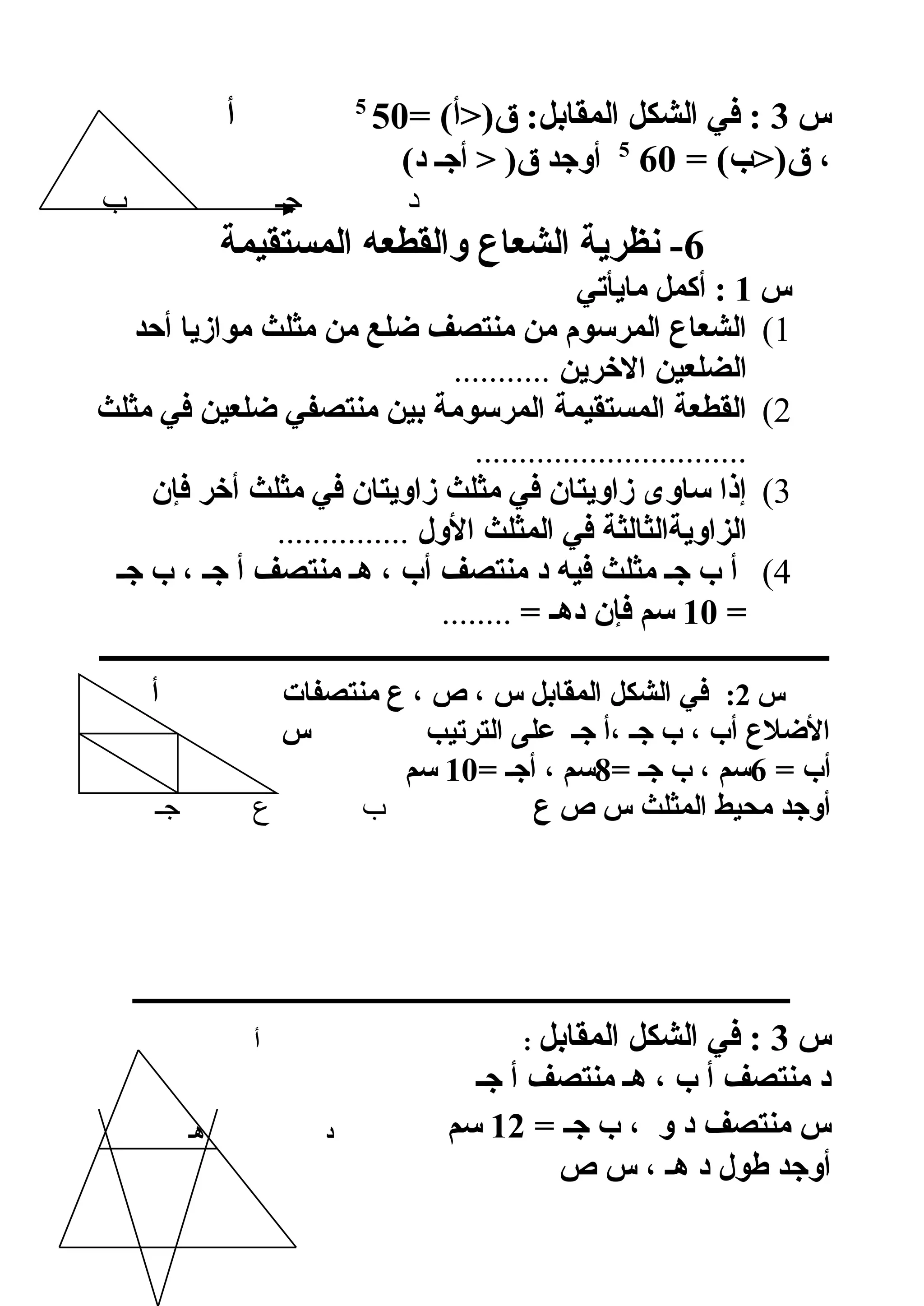 ‫س‬3= (‫ق)أ‬ :‫المقابل‬ ‫الشكل‬ ‫في‬ :505
‫أ‬
= (‫ق)ب‬ ،605
(‫د‬ ‫أجـ‬  )‫ق‬ ‫أوجد‬
‫ب‬ ‫جـ‬ ‫د‬
6‫المستقيمة‬ ‫والقطعه‬ ‫الشعاع‬ ‫نظرية‬ -
‫س‬1‫مايأتي‬ ‫أكمل‬ :
1(‫أحد‬ ‫موازيا‬ ‫مثلث‬ ‫من‬ ‫لضلع‬ ‫منتصف‬ ‫من‬ ‫المرسوم‬ ‫الشعاع‬
‫الخرين‬ ‫الضلعين‬...........
2(‫مثلث‬ ‫في‬ ‫لضلعين‬ ‫منتصفي‬ ‫بين‬ ‫المرسومة‬ ‫المستقيمة‬ ‫القطعة‬
...............................
3(‫فإن‬ ‫أخر‬ ‫مثلث‬ ‫في‬ ‫زاويتان‬ ‫مثلث‬ ‫في‬ ‫زاويتان‬ ‫ساوى‬ ‫إذا‬
‫الول‬ ‫المثلث‬ ‫في‬ ‫الزاويةالثالثة‬...............
4(‫جـ‬ ‫ب‬ ، ‫جـ‬ ‫أ‬ ‫منتصف‬ ‫هـ‬ ، ‫أب‬ ‫منتصف‬ ‫د‬ ‫فيه‬ ‫مثلث‬ ‫جـ‬ ‫ب‬ ‫أ‬
=10= ‫دهـ‬ ‫فإن‬ ‫سم‬........
‫ـــــــــــــــــــــــــــــــــــــــــــــــــــــــــــــــــــــــــــــــــــــــــــــــــــ‬
‫س‬2:‫أ‬ ‫منتصفات‬ ‫ع‬ ، ‫ص‬ ، ‫س‬ ‫المقابل‬ ‫الشكل‬ ‫في‬
‫ص‬ ‫س‬ ‫الترتيب‬ ‫على‬ ‫جـ‬ ‫،أ‬ ‫جـ‬ ‫ب‬ ، ‫أب‬ ‫اللضلع‬
= ‫أب‬6= ‫جـ‬ ‫ب‬ ، ‫سم‬8= ‫أجـ‬ ، ‫سم‬10‫سم‬
‫ع‬ ‫ص‬ ‫س‬ ‫المثلث‬ ‫محيط‬ ‫أوجد‬‫جـ‬ ‫ع‬ ‫ب‬
‫ـــــــــــــــــــــــــــــــــــــــــــــــــــــــــــــــــــــــــــــــــــــــــــــــــــــ‬
‫س‬3‫المقابل‬ ‫الشكل‬ ‫في‬ :‫أ‬ :
‫جـ‬ ‫أ‬ ‫منتصف‬ ‫هـ‬ ، ‫ب‬ ‫أ‬ ‫منتصف‬ ‫د‬
= ‫جـ‬ ‫ب‬ ، ‫و‬ ‫د‬ ‫منتصف‬ ‫س‬12‫سم‬‫هـ‬ ‫د‬
‫ص‬ ‫س‬ ، ‫هـ‬ ‫د‬ ‫طول‬ ‫أوجد‬
 