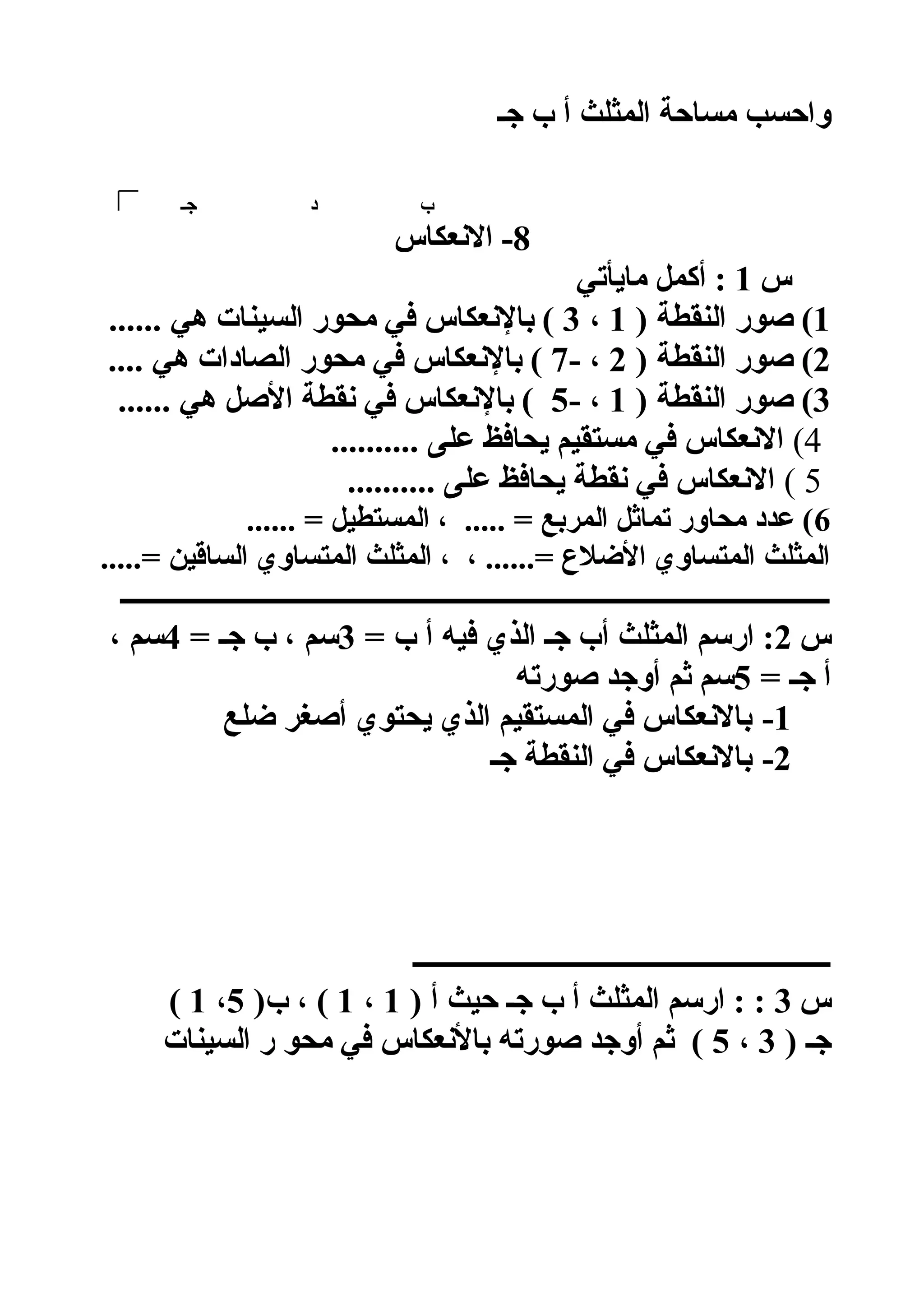 ‫جـ‬ ‫ب‬ ‫أ‬ ‫المثلث‬ ‫مساحة‬ ‫واحسب‬
‫جـ‬ ‫د‬ ‫ب‬
8‫النعكاس‬ -
‫س‬1‫مايأتي‬ ‫أكمل‬ :
1) ‫النقطة‬ ‫صور‬ (1،3...... ‫هي‬ ‫السينات‬ ‫محور‬ ‫في‬ ‫بالنعكاس‬ (
2) ‫النقطة‬ ‫صور‬ (2- ،7.... ‫هي‬ ‫الصادات‬ ‫محور‬ ‫في‬ ‫بالنعكاس‬ (
3) ‫النقطة‬ ‫صور‬ (1- ،5...... ‫هي‬ ‫الصل‬ ‫نقطة‬ ‫في‬ ‫بالنعكاس‬ (
4(.......... ‫على‬ ‫يحافظ‬ ‫مستقيم‬ ‫في‬ ‫النعكاس‬
5(.......... ‫على‬ ‫يحافظ‬ ‫نقطة‬ ‫في‬ ‫النعكاس‬
6...... = ‫المستطيل‬ ، ..... = ‫المربع‬ ‫تماثل‬ ‫محاور‬ ‫عدد‬ (
.....= ‫الساقين‬ ‫المتساوي‬ ‫المثلث‬ ، ، ......= ‫اللضلع‬ ‫المتساوي‬ ‫المثلث‬
‫ــــــــــــــــــــــــــــــــــــــــــــــــــــــــــــــــــــــــــــــــــــــــــــــــــــــ‬
‫س‬2= ‫ب‬ ‫أ‬ ‫فيه‬ ‫الذي‬ ‫جـ‬ ‫أب‬ ‫المثلث‬ ‫ارسم‬ :3= ‫جـ‬ ‫ب‬ ، ‫سم‬4، ‫سم‬
= ‫جـ‬ ‫أ‬5‫صورته‬ ‫أوجد‬ ‫ثم‬ ‫سم‬
1-‫لضلع‬ ‫أصغر‬ ‫يحتوي‬ ‫الذي‬ ‫المستقيم‬ ‫في‬ ‫بالنعكاس‬
2-‫جـ‬ ‫النقطة‬ ‫في‬ ‫بالنعكاس‬
‫ــــــــــــــــــــــــــــــــــــــــــــــــــــــــــــ‬
‫س‬3) ‫أ‬ ‫حيث‬ ‫جـ‬ ‫ب‬ ‫أ‬ ‫المثلث‬ ‫ارسم‬ : :1،1)‫ب‬ ، (5،1(
) ‫جـ‬3،5‫السينات‬ ‫ر‬ ‫محو‬ ‫في‬ ‫بالنعكاس‬ ‫صورته‬ ‫أوجد‬ ‫ثم‬ (
 