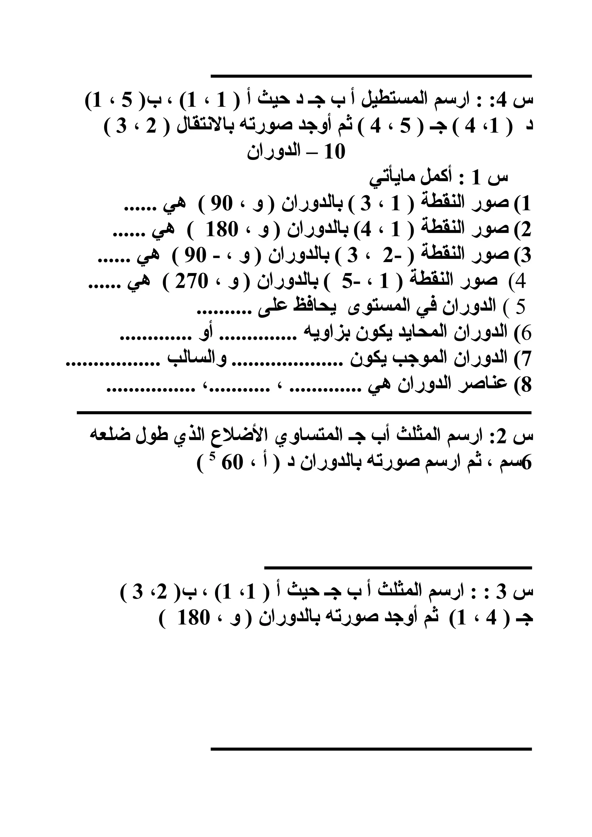 ‫ــــــــــــــــــــــــــــــــــــــــــــــــــــــــــــــــــــــــ‬
‫س‬4) ‫أ‬ ‫حيث‬ ‫د‬ ‫جـ‬ ‫ب‬ ‫أ‬ ‫المستطيل‬ ‫ارسم‬ : :1،1)‫ب‬ ، (5،1(
) ‫د‬1،4) ‫جـ‬ (5،4) ‫بالعنتقال‬ ‫صورته‬ ‫أوجد‬ ‫ثم‬ (2،3(
10‫الدوران‬ –
‫س‬1‫مايأتي‬ ‫أكمل‬ :
1) ‫النقطة‬ ‫صور‬ (1،3، ‫و‬ ) ‫بالدوران‬ (90...... ‫هي‬ (
2) ‫النقطة‬ ‫صور‬ (1،4، ‫و‬ ) ‫بالدوران‬ (180...... ‫هي‬ (
3- ) ‫النقطة‬ ‫صور‬ (2،3- ، ‫و‬ ) ‫بالدوران‬ (90...... ‫هي‬ (
4() ‫النقطة‬ ‫صور‬1- ،5، ‫و‬ ) ‫بالدوران‬ (270...... ‫هي‬ (
5(.......... ‫على‬ ‫يحافظ‬ ‫المستوى‬ ‫في‬ ‫الدوران‬
6............. ‫أو‬ .............. ‫بزاويه‬ ‫يكون‬ ‫المحايد‬ ‫الدوران‬ (
7................. ‫والسالب‬ .................... ‫يكون‬ ‫الموجب‬ ‫الدوران‬ (
8................ ،........... ، ............. ‫هي‬ ‫الدوران‬ ‫عناصر‬ (
‫ــــــــــــــــــــــــــــــــــــــــــــــــــــــــــــــــــــــــــــــــــــــــــــــــــــــ‬
‫س‬2‫ضلعه‬ ‫طول‬ ‫الذي‬ ‫الضل ع‬ ‫المتساوي‬ ‫جـ‬ ‫أب‬ ‫المثلث‬ ‫ارسم‬ :
6، ‫أ‬ ) ‫د‬ ‫بالدوران‬ ‫صورته‬ ‫ارسم‬ ‫ثم‬ ، ‫سم‬605
(
‫ــــــــــــــــــــــــــــــــــــــــــــــــــــــــــــ‬
‫س‬3) ‫أ‬ ‫حيث‬ ‫جـ‬ ‫ب‬ ‫أ‬ ‫المثلث‬ ‫ارسم‬ : :1،1)‫ب‬ ، (2،3(
) ‫جـ‬4،1، ‫و‬ ) ‫بالدوران‬ ‫صورته‬ ‫أوجد‬ ‫ثم‬ (180(
‫ــــــــــــــــــــــــــــــــــــــــــــــــــــــــــــــــــــــــ‬
 