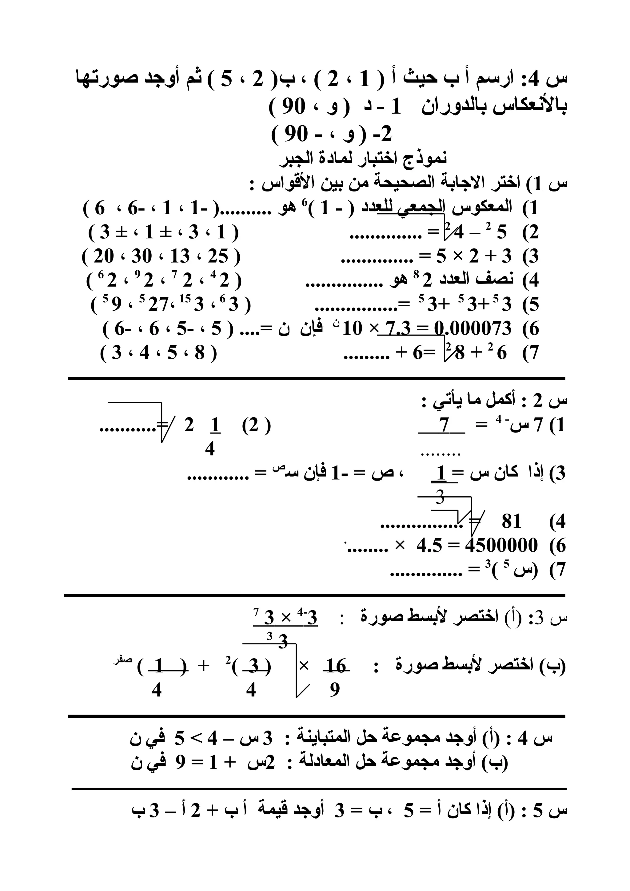 ‫س‬4) ‫أ‬ ‫حيث‬ ‫ب‬ ‫أ‬ ‫ارسم‬ :1،2)‫ب‬ ، (2،5‫صورتها‬ ‫أوجد‬ ‫ثم‬ (
‫بالدوران‬ ‫بالعنعكاس‬1، ‫و‬ ) ‫د‬ -90(
2- ، ‫و‬ ) -90(
‫الجبر‬ ‫لمادة‬ ‫اختبار‬ ‫عنموذج‬
‫س‬1: ‫الوقواس‬ ‫بين‬ ‫من‬ ‫الصحيحة‬ ‫الجابة‬ ‫اختر‬ (
1(- ) ‫للعدد‬ ‫الجمعي‬ ‫المعكوس‬1(6
- ).......... ‫هو‬1،1- ،6،6(
2(52
–42
) .............. =1،3± ،1± ،3(
3(3+2×5) .............. =25،13،30،20(
4(‫العدد‬ ‫عنصف‬28
) ............... ‫هو‬24
،27
،29
،26
(
5(35
+35
+35
) ................=36
،315
،275
،95
(
6(0.000073=7.3×10‫ن‬
) ....= ‫ن‬ ‫فإن‬5- ،5،6- ،6(
7(62
+82
=6) ......... +8،5،4،3(
‫ــــــــــــــــــــــــــــــــــــــــــــــــــــــــــــــــــــــــــــــــــــــــــــــــــــــــــــــــــــــــ‬
‫س‬2: ‫يأتي‬ ‫ما‬ ‫أكمل‬ :
1(7‫س‬-4
=7)2(12...........=
........4
3= ‫س‬ ‫كان‬ ‫إذا‬ (1- = ‫ص‬ ،1‫س‬ ‫فإن‬‫ص‬
............ =
3
4(81................ =
6(4500000=4.5........ ×.
7‫)س‬ (5
(3
.............. =
‫ـــــــــــــــــــــــــــــــــــــــــــــــــــــــــــــــــــــــــــــــــــــــــــــــــــــــــــــــــــــــــ‬
‫س‬3:(‫)أ‬‫صورة‬ ‫لبسط‬ ‫اختصر‬:3-4
×37
33
: ‫صورة‬ ‫لبسط‬ ‫اختصر‬ (‫)ب‬16) ×3(2
) +1(‫صفر‬
944
‫ــــــــــــــــــــــــــــــــــــــــــــــــــــــــــــــــــــــــــــــــــــــــــــــــــــــــــــــــــــــــ‬
‫س‬4: ‫المتباينة‬ ‫حل‬ ‫مجموعة‬ ‫أوجد‬ (‫)أ‬ :3– ‫س‬45‫ن‬ ‫في‬
: ‫المعادلة‬ ‫حل‬ ‫مجموعة‬ ‫أوجد‬ (‫)ب‬2+ ‫س‬1=9‫ن‬ ‫في‬
‫ــــــــــــــــــــــــــــــــــــــــــــــــــــــــــــــــــــــــــــــــــــــــــــــــــــــــــــــــــ‬
‫س‬5= ‫أ‬ ‫كان‬ ‫إذا‬ (‫)أ‬ :5= ‫ب‬ ،3+ ‫ب‬ ‫أ‬ ‫وقيمة‬ ‫أوجد‬2– ‫أ‬3‫ب‬
 