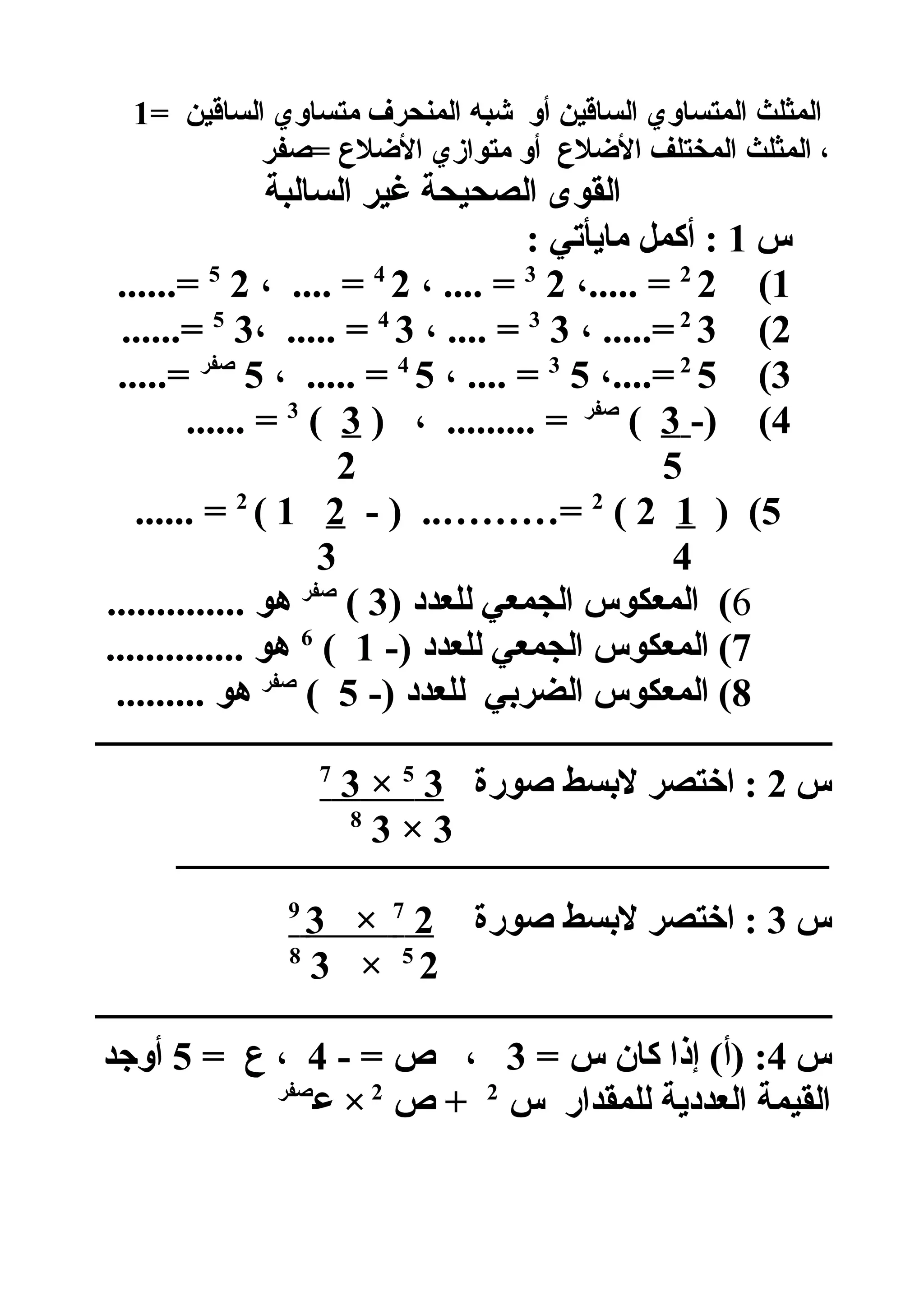 = ‫الساقين‬ ‫متساوي‬ ‫المنحرف‬ ‫شبه‬ ‫أو‬ ‫الساقين‬ ‫المتساوي‬ ‫المثلث‬1
‫=صفر‬ ‫اللضل ع‬ ‫متوازي‬ ‫أو‬ ‫اللضل ع‬ ‫المختلف‬ ‫المثلث‬ ،
‫السالبة‬ ‫غير‬ ‫الصحيحة‬ ‫القوى‬
‫س‬1: ‫مايأتي‬ ‫أكمل‬ :
1(22
،..... =23
، .... =24
، .... =25
......=
2(32
، .....=33
، .... =34
، ..... =35
......=
3(52
،....=53
، .... =54
، ..... =5‫صفر‬
.....=
4(-)3(‫صفر‬
) ، ......... =3(3
...... =
52
5) (12(2
- ) ..………=21(2
...... =
43
6) ‫للعدد‬ ‫الجمعي‬ ‫المعكوس‬ (3(‫صفر‬
.............. ‫هو‬
7-) ‫للعدد‬ ‫الجمعي‬ ‫المعكوس‬ (1(6
.............. ‫هو‬
8-) ‫للعدد‬ ‫الضربي‬ ‫المعكوس‬ (5(‫صفر‬
......... ‫هو‬
‫ــــــــــــــــــــــــــــــــــــــــــــــــــــــــــــــــــــــــــــــــــــــــــ‬
‫س‬2‫صورة‬ ‫لبسط‬ ‫اختصر‬ :35
×37
3×38
‫ـــــــــــــــــــــــــــــــــــــــــــــــــــــــــــــــــــــــــــــــــــــــــــــــــــــــــــــــــــــــــــــــــــــــــــــــــ‬
‫س‬3‫صورة‬ ‫لبسط‬ ‫اختصر‬ :27
×39
25
×38
‫ــــــــــــــــــــــــــــــــــــــــــــــــــــــــــــــــــــــــــــــــــــــــــ‬
‫س‬4= ‫س‬ ‫كان‬ ‫إذا‬ (‫)أ‬ :3- = ‫ص‬ ،4= ‫ ع‬ ،5‫أوجد‬
‫س‬ ‫للمقدار‬ ‫العددية‬ ‫القيمة‬2
‫ص‬ +2
‫هع‬ ×‫صفر‬
 