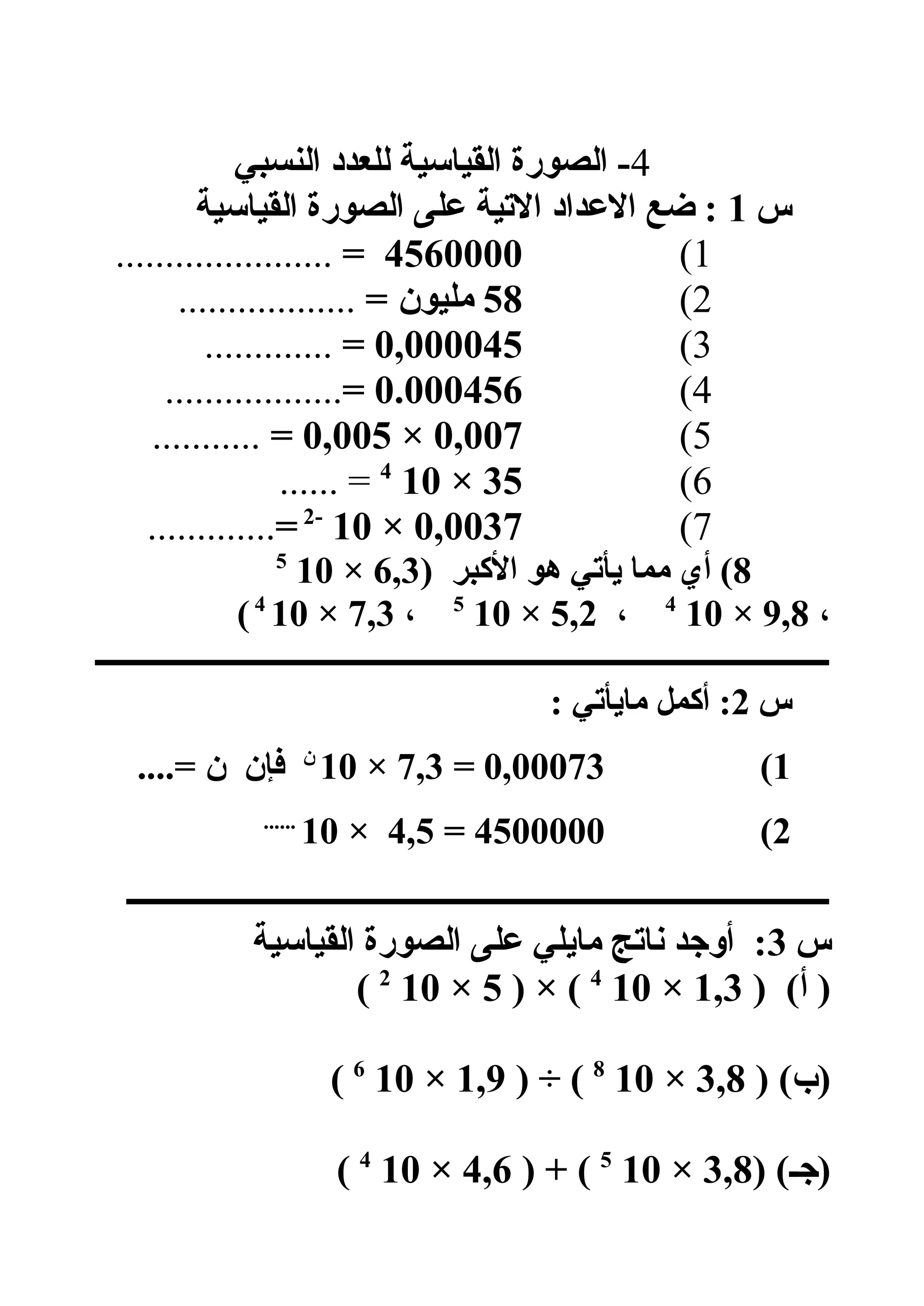 4‫النسبي‬ ‫للعدد‬ ‫القياسية‬ ‫الصورة‬ -
‫س‬1‫القياسية‬ ‫الصورة‬ ‫هعلى‬ ‫التية‬ ‫الهعداد‬ ‫لضع‬ :
1(4560000=......................
2(58= ‫مليون‬..................
3(0,000045=.............
4(0.000456=..................
5(0,007×0,005=...........
6(35×104
...... =
7(0,0037×10-2
=.............
8) ‫الكبر‬ ‫هو‬ ‫يأتي‬ ‫مما‬ ‫أي‬ (6,3×105
،9,8×104
،5,2×105
،7,3×104
(
‫ــــــــــــــــــــــــــــــــــــــــــــــــــــــــــــــــــــــــــــــــــــــــــــــ‬
‫س‬2: ‫مايأتي‬ ‫أكمل‬ :
1(0,00073=7,3×10‫ن‬
....= ‫ن‬ ‫فإن‬
2(4500000=4,5×10......
‫ــــــــــــــــــــــــــــــــــــــــــــــــــــــــــــــــــــــــــــــــــــــــــ‬
‫س‬3‫القياسية‬ ‫الصورة‬ ‫هعلى‬ ‫مايلي‬ ‫ناتج‬ ‫أوجد‬ :
) (‫أ‬ )1,3×104
) × (5×102
(
) (‫)ب‬3,8×108
) ÷ (1,9×106
(
) (‫)جـ‬3,8×105
) + (4,6×104
(
 