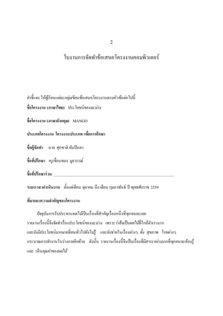 2
ใบงานการจัดทาข้อเสนอโครงงานคอมพิวเตอร์
คำชี้แจง ให้ผู้เรียนแต่ละกลุ่มเขียนข้อเสนอโครงงำนตำมหัวข้อต่อไปนี้
ชื่อโครงงาน (ภาษาไทย) ประโยชน์ของมะม่วง
ชื่อโครงงาน (ภาษาอังกฤษ) MANGO
ประเภทโครงงาน โครงงานประเภท เพื่อการศึกษา
ชื่อผู้จัดทา นำย ศุภชำติ ผันปินตำ
ชื่อที่ปรึกษา ครูเขื่อนทอง มูลวรรณ์
ชื่อที่ปรึกษาร่วม _____________________________________________________________
ระยะเวลาดาเนินงาน ตั้งแต่เดือน ตุลำคม ถึง เดือน กุมภำพันธ์ ปี พุทธศักรำช 2559
ที่มาและความสาคัญของโครงงาน
ปัจจุบันกำรรับประทำนผลไม้เป็นเรื่องที่สำคัญเรื่องหนึ่งที่ทุกคนละเลย
รำยงำนเรื่องนี้จึงจัดทำเรื่องประโยชน์ของมะม่วง เพรำะว่ำส้มเป็นผลไม้ที่ใกล้ตัวเรำมำก
และยังมีประโยชน์มำกมำยที่คนทั่วไปยังไม่รู้ และยังช่วยในเรื่องต่ำงๆ ทั้ง สุขภำพ โรคต่ำงๆ
กระบวณกำรทำงำนในร่ำงกำยอีกด้วย ดังนั้น รำยงำนเรื่องนี้จึงเป็นเรื่องที่มีสำระอย่ำงมำกที่ทุกคนจะต้องรู้
และ เห็นคุณค่ำของผลไม้
 