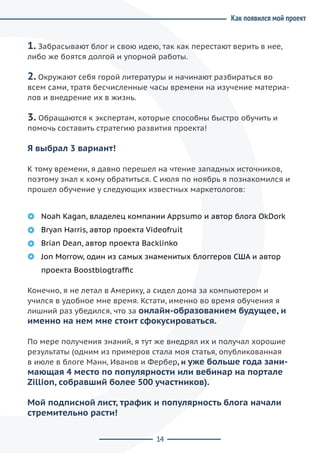 14
Как появился мой проект
1. Забрасывают блог и свою идею, так как перестают верить в нее,
либо же боятся долгой и упорной работы.
2. Окружают себя горой литературы и начинают разбираться во
всем сами, тратя бесчисленные часы времени на изучение материа-
лов и внедрение их в жизнь.
3. Обращаются к экспертам, которые способны быстро обучить и
помочь составить стратегию развития проекта!
Я выбрал 3 вариант!
К тому времени, я давно перешел на чтение западных источников,
поэтому знал к кому обратиться. С июля по ноябрь я познакомился и
прошел обучение у следующих известных маркетологов:
Noah Kagan, владелец компании Appsumo и автор блога OkDork
Bryan Harris, автор проекта Videofruit
Brian Dean, автор проекта Backlinko
Jon Morrow, один из самых знаменитых блоггеров США и автор
проекта Boostblogtraffic
Конечно, я не летал в Америку, а сидел дома за компьютером и
учился в удобное мне время. Кстати, именно во время обучения я
лишний раз убедился, что за онлайн-образованием будущее, и
именно на нем мне стоит сфокусироваться.
По мере получения знаний, я тут же внедрял их и получал хорошие
результаты (одним из примеров стала моя статья, опубликованная
в июле в блоге Манн, Иванов и Фербер, и уже больше года зани-
мающая 4 место по популярности или вебинар на портале
Zillion, собравший более 500 участников).
Мой подписной лист, трафик и популярность блога начали
стремительно расти!
 