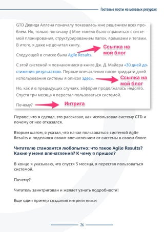 26
Первое, что я сделал, это рассказал, как использовал систему GTD и
почему от нее отказался.
Вторым шагом, я указал, что начал пользоваться системой Agile
Results и поделился своим впечатлением от системы в своем блоге.
Читателю становится любопытно: что такое Agile Results?
Какие у меня впечатления? К чему я пришел?
В конце я указываю, что спустя 3 месяца, я перестал пользоваться
системой.
Почему?
Читатель заинтригован и желает узнать подробности!
Еще один пример создания интриги ниже:
Гостевые посты на целевых ресурсах
 