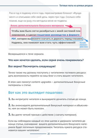 28
Возвращаемся к теме сериала.
Что нам хочется сделать, если серия очень понравилась?
Все верно! Посмотреть следующую!
Точно также мы должны поступить с читателями гостевого ресурса:
дать возможность перейти на ваш блог и стать вашим читателем.
В этом нам помогут content upgrades – дополнительные бонусные
материалы к статье.
Вот как это выглядит пошагово:
1. Вы интригуете читателя и вынуждаете дочитать статью до конца.
2. Вы анонсируете дополнительный бонусный материал и объясняе-
те, чем он может быть полезен.
3. Вы даете четкий призыв к действию ( скачать материал).
Если вы соблюдали каждый из этих шагов и удержали читателя до
конца статьи, скачивание  вашего дополнительного бонусного мате-
риала будет логичным продолжением. Читатель чужого ресурса ста-
новится вашим читателем!
Гостевые посты на целевых ресурсах
 