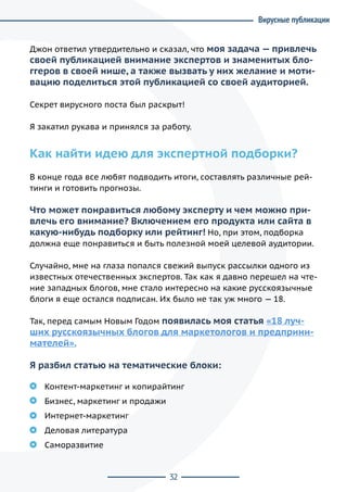 32
Джон ответил утвердительно и сказал, что моя задача — привлечь
своей публикацией внимание экспертов и знаменитых бло-
ггеров в своей нише, а также вызвать у них желание и моти-
вацию поделиться этой публикацией со своей аудиторией.
Секрет вирусного поста был раскрыт!
Я закатил рукава и принялся за работу.
Как найти идею для экспертной подборки?
В конце года все любят подводить итоги, составлять различные рей-
тинги и готовить прогнозы.
Что может понравиться любому эксперту и чем можно при-
влечь его внимание? Включением его продукта или сайта в
какую-нибудь подборку или рейтинг! Но, при этом, подборка
должна еще понравиться и быть полезной моей целевой аудитории.
Случайно, мне на глаза попался свежий выпуск рассылки одного из
известных отечественных экспертов. Так как я давно перешел на чте-
ние западных блогов, мне стало интересно на какие русскоязычные
блоги я еще остался подписан. Их было не так уж много — 18.
Так, перед самым Новым Годом появилась моя статья «18 луч-
ших русскоязычных блогов для маркетологов и предприни-
мателей».
Я разбил статью на тематические блоки:
Контент-маркетинг и копирайтинг
Бизнес, маркетинг и продажи
Интернет-маркетинг
Деловая литература
Саморазвитие
Вирусные публикации
 