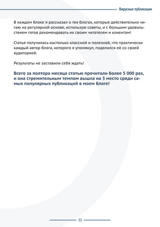 33
В каждом блоке я рассказал о тех блогах, которые действительно чи-
таю на регулярной основе, использую советы, и с большим удоволь-
ствием готов рекомендовать их своим читателям и клиентам!
Статья получилась настолько классной и полезной, что практически
каждый автор блога, которого я упомянул, поделился ей со своей
аудиторией.
Результаты не заставили себя ждать!
Всего за полтора месяца статью прочитали более 5 000 раз,
и она стремительным темпом вышла на 3 место среди са-
мых популярных публикаций в моем блоге!
Вирусные публикации
 