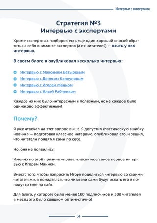 34
Cтратегия №3
Интервью с экспертами
Кроме экспертных подборок есть еще один хороший способ обра-
тить на себя внимание экспертов (и их читателей) — взять у них
интервью.
В своем блоге я опубликовал несколько интервью:
Интервью с Максимом Батыревым
Интервью с Денисом Каплуновым
Интервью с Игорем Манном
Интервью с Ильей Рабченком
Каждое из них было интересным и полезным, но не каждое было
одинаково эффективным!
Почему?
Я уже отвечал на этот вопрос выше. Я допустил классическую ошибку
новичка — подготовил классное интервью, опубликовал его, и решил,
что читатели появятся сами по себе.
Но, они не появились!
Именно по этой причине «провалилось» мое самое первое интер-
вью с Игорем Манном.
Вместо того, чтобы попросить Игоря поделиться интервью со своими
читателями, я понадеялся, что читатели сами будут искать его и по-
падут ко мне на сайт.
Для блога, у которого было менее 100 подписчиков и 500 читателей
в месяц это было слишком оптимистично!
 
Интервью с экспертами
 