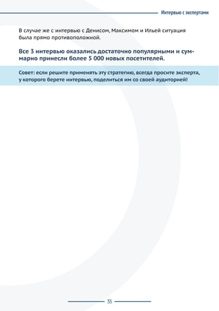 35
В случае же с интервью с Денисом, Максимом и Ильей ситуация
была прямо противоположной.
Все 3 интервью оказались достаточно популярными и сум-
марно принесли более 5 000 новых посетителей.
Совет: если решите применять эту стратегию, всегда просите эксперта,
у которого берете интервью, поделиться им со своей аудиторией!
Интервью с экспертами
 