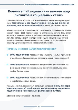 37
Почему email подписчики важнее под-
писчиков в социальных сетях?
Создание подписного листа – это фундамент любого интернет-про-
екта. Чем больше у вас подписчиков и чем лучше с ними от-
ношения, тем выше ваша прибыль. Закон достаточно прост.
Начиная создавать подписной лист с 0, помните о важнейшей крити-
ческой массе –1000 подписчиков. Не купленной у кого-то базы email
адресов, а уважающих вас и добровольно подписавшихся читате-
лей. Тех, которые будут с нетерпением ждать каждую вашу статью,
делится вашими публикациями в социальных сетях, продвигать
ваши продукты и выступать «адвокатами бренда».
Почему именно 1000 подписчиков?
1000 подписчиков позволяет вашему сайту забыть о проблемах
с траффиком (Вам достаточно отправить новый пост в рассылку)
1000 подписчиков позволяет легко собрать объективную ин-
формацию о том, что нужно рынку и протестировать спрос на
любую бизнес идею
1000 подписчиков позволяет вам монетизировать свой проект
и заработать первые деньги
У вас, наверняка, должен был появиться вопрос: почему я говорю
исключительно об email подписчиках и почему они важнее
подписчиков в Facebook или фолловеров в Twitter?
Объясню на практическом примере.
Почему email подписчики важнее подписчиков в социальных сетях?
 