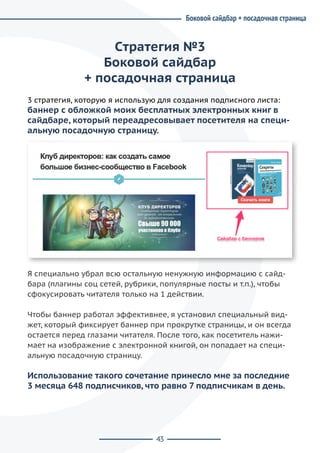 43
Cтратегия №3
Боковой сайдбар
+ посадочная страница
3 стратегия, которую я использую для создания подписного листа:
баннер с обложкой моих бесплатных электронных книг в
сайдбаре, который переадресовывает посетителя на специ-
альную посадочную страницу.
Я специально убрал всю остальную ненужную информацию с сайд-
бара (плагины соц сетей, рубрики, популярные посты и т.п.), чтобы
сфокусировать читателя только на 1 действии.
Чтобы баннер работал эффективнее, я установил специальный вид-
жет, который фиксирует баннер при прокрутке страницы, и он всегда
остается перед глазами читателя. После того, как посетитель нажи-
мает на изображение с электронной книгой, он попадает на специ-
альную посадочную страницу.
Использование такого сочетание принесло мне за последние
3 месяца 648 подписчиков, что равно 7 подписчикам в день.
Боковой сайдбар + посадочная страница
 