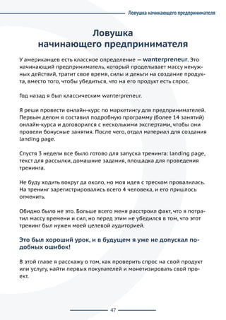 47
Ловушка
начинающего предпринимателя
У американцев есть классное определение — wanterpreneur. Это
начинающий предприниматель, который проделывает массу ненуж-
ных действий, тратит свое время, силы и деньги на создание продук-
та, вместо того, чтобы убедиться, что на его продукт есть спрос.
Год назад я был классическим wanterpreneur.
Я реши провести онлайн-курс по маркетингу для предпринимателей.
Первым делом я составил подробную программу (более 14 занятий)
онлайн-курса и договорился с несколькими экспертами, чтобы они
провели бонусные занятия. После чего, отдал материал для создания
landing page.
Спустя 3 недели все было готово для запуска тренинга: landing page,
текст для рассылки, домашние задания, площадка для проведения
тренинга.
Не буду ходить вокруг да около, но моя идея с треском провалилась.
На тренинг зарегистрировались всего 4 человека, и его пришлось
отменить.
Обидно было не это. Больше всего меня расстроил факт, что я потра-
тил массу времени и сил, но перед этим не убедился в том, что этот
тренинг был нужен моей целевой аудиторией.
Это был хороший урок, и в будущем я уже не допускал по-
добных ошибок!
В этой главе я расскажу о том, как проверить спрос на свой продукт
или услугу, найти первых покупателей и монетизировать свой про-
ект.
Ловушка начинающего предпринимателя
 