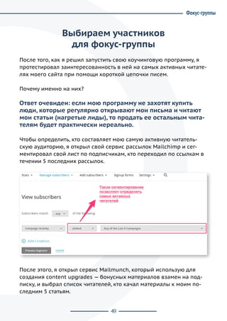 49
Выбираем участников
для фокус-группы
После того, как я решил запустить свою коучинговую программу, я
протестировал заинтересованность в ней на самых активных читате-
лях моего сайта при помощи короткой цепочки писем.
Почему именно на них?
Ответ очевиден: если мою программу не захотят купить
люди, которые регулярно открывают мои письма и читают
мои статьи (нагретые лиды), то продать ее остальным чита-
телям будет практически нереально.
Чтобы определить, кто составляет мою самую активную читатель-
скую аудиторию, я открыл свой сервис рассылок Mailchimp и сег-
ментировал свой лист по подписчикам, кто переходил по ссылкам в
течении 5 последних рассылок.
После этого, я открыл сервис Mailmunch, который использую для
создания content upgrades — бонусных материалов взамен на под-
писку, и выбрал список читателей, кто качал материалы к моим по-
следним 5 статьям.
Фокус-группы
 