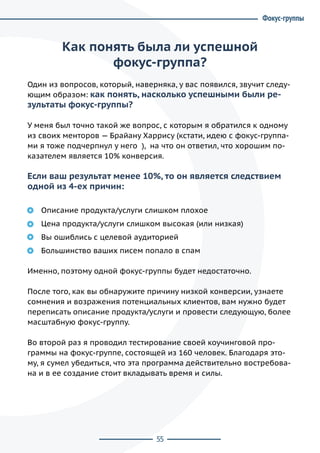 55
Как понять была ли успешной
фокус-группа?
Один из вопросов, который, наверняка, у вас появился, звучит следу-
ющим образом: как понять, насколько успешными были ре-
зультаты фокус-группы?
У меня был точно такой же вопрос, с которым я обратился к одному
из своих менторов — Брайану Харрису (кстати, идею с фокус-группа-
ми я тоже подчерпнул у него ),  на что он ответил, что хорошим по-
казателем является 10% конверсия.
Если ваш результат менее 10%, то он является следствием
одной из 4-ех причин:
Описание продукта/услуги слишком плохое
Цена продукта/услуги слишком высокая (или низкая)
Вы ошиблись с целевой аудиторией
Большинство ваших писем попало в спам
Именно, поэтому одной фокус-группы будет недостаточно.
После того, как вы обнаружите причину низкой конверсии, узнаете
сомнения и возражения потенциальных клиентов, вам нужно будет
переписать описание продукта/услуги и провести следующую, более
масштабную фокус-группу.
Во второй раз я проводил тестирование своей коучинговой про-
граммы на фокус-группе, состоящей из 160 человек. Благодаря это-
му, я сумел убедиться, что эта программа действительно востребова-
на и в ее создание стоит вкладывать время и силы.
Фокус-группы
 