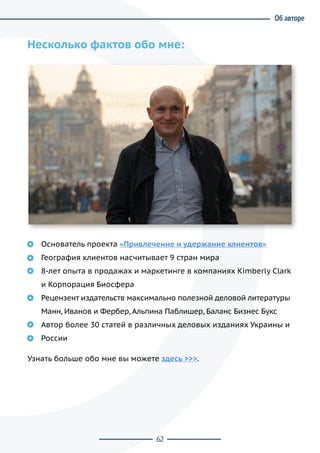 62
Несколько фактов обо мне:
Основатель проекта «Привлечение и удержание клиентов»
География клиентов насчитывает 9 стран мира
8-лет опыта в продажах и маркетинге в компаниях Kimberly Clark
и Корпорация Биосфера
Рецензент издательств максимально полезной деловой литературы
Манн, Иванов и Фербер, Альпина Паблишер, Баланс Бизнес Букс
Автор более 30 статей в различных деловых изданиях Украины и
России
Узнать больше обо мне вы можете здесь >>>.
Об авторе
 