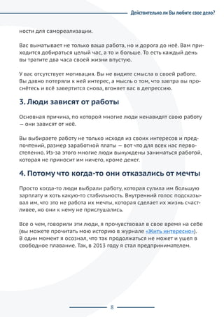 8
Действительно ли Вы любите свое дело?
ности для самореализации.
Вас выматывает не только ваша работа, но и дорога до неё. Вам при-
ходится добираться целый час, а то и больше. То есть каждый день
вы тратите два часа своей жизни впустую.
У вас отсутствует мотивация. Вы не видите смысла в своей работе.
Вы давно потеряли к ней интерес, а мысль о том, что завтра вы про-
снётесь и всё завертится снова, вгоняет вас в депрессию.
3. Люди зависят от работы
Основная причина, по которой многие люди ненавидят свою работу
— они зависят от неё.
Вы выбираете работу не только исходя из своих интересов и пред-
почтений, размер заработной платы — вот что для всех нас перво-
степенно. Из-за этого многие люди вынуждены заниматься работой,
которая не приносит им ничего, кроме денег.
4. Потому что когда-то они отказались от мечты
Просто когда-то люди выбрали работу, которая сулила им большую
зарплату и хоть какую-то стабильность. Внутренний голос подсказы-
вал им, что это не работа их мечты, которая сделает их жизнь счаст-
ливее, но они к нему не прислушались.
Все о чем, говорили эти люди, я прочувствовал в свое время на себе
(вы можете прочитать мою историю в журнале «Жить интересно»).
В один момент я осознал, что так продолжаться не может и ушел в
свободное плавание. Так, в 2013 году я стал предпринимателем.
 